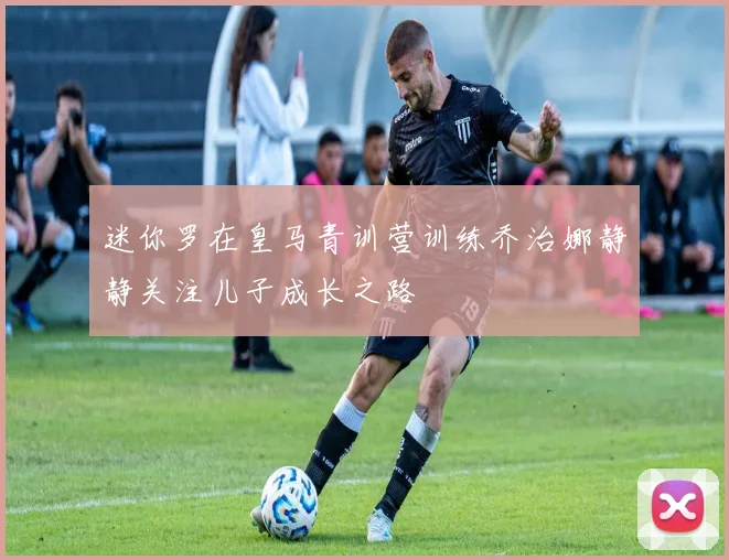迷你罗在皇马青训营训练乔治娜静静关注儿子成长之路