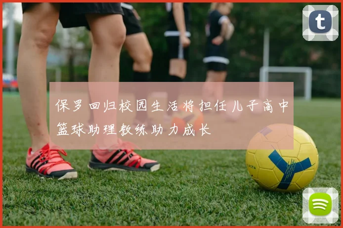保罗回归校园生活将担任儿子高中篮球助理教练助力成长