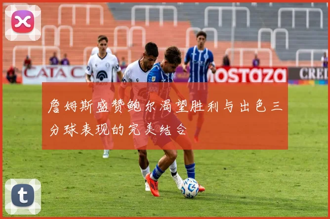 詹姆斯盛赞鲍尔渴望胜利与出色三分球表现的完美结合