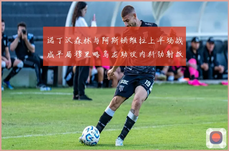 诺丁汉森林与阿斯顿维拉上半场战成平局穆里略乌龙助攻内科劲射扳平比分