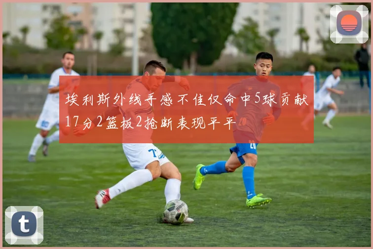埃利斯外线手感不佳仅命中5球贡献17分2篮板2抢断表现平平