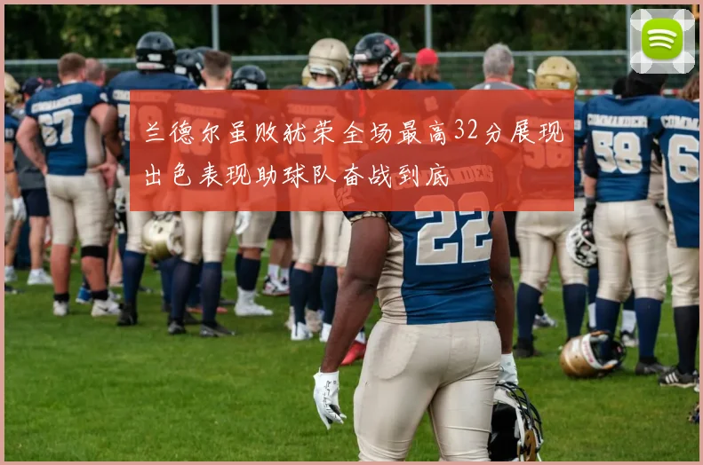 兰德尔虽败犹荣全场最高32分展现出色表现助球队奋战到底