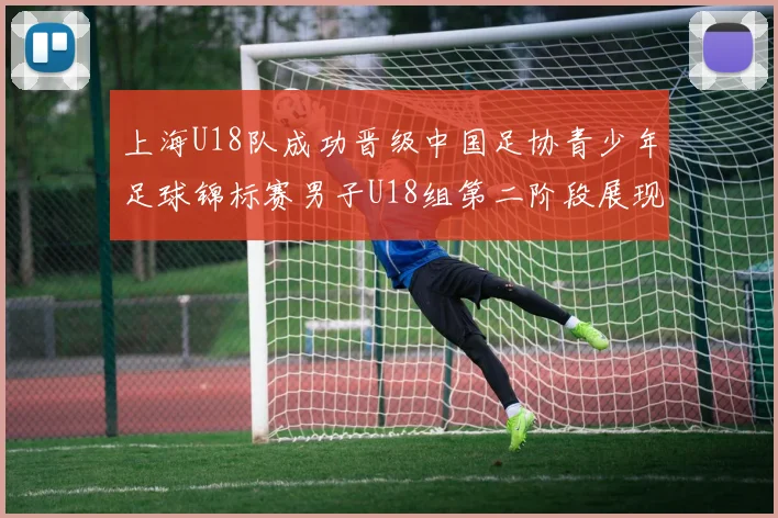 上海U18队成功晋级中国足协青少年足球锦标赛男子U18组第二阶段展现出色实力与团队合作精神