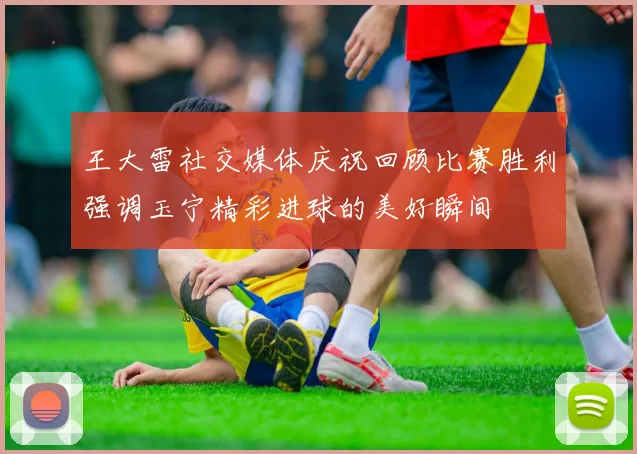 王大雷社交媒体庆祝回顾比赛胜利强调玉宁精彩进球的美好瞬间
