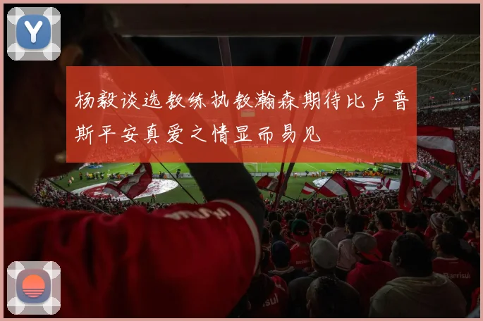 杨毅谈选教练执教瀚森期待比卢普斯平安真爱之情显而易见