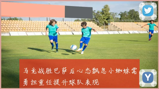 马竞战胜巴萨后心态飘忽小蜘蛛需勇担重任提升球队表现