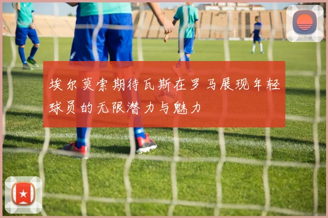 埃尔莫索期待瓦斯在罗马展现年轻球员的无限潜力与魅力