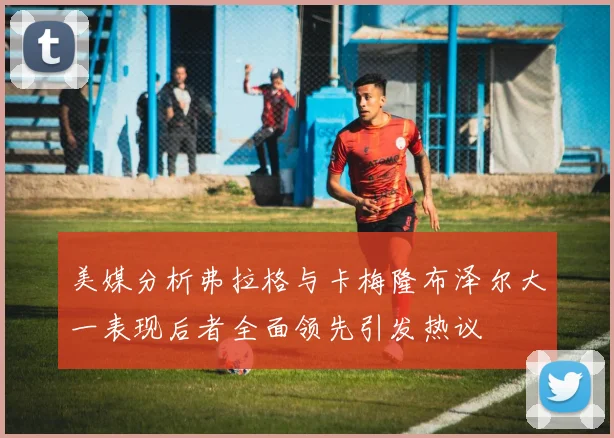 美媒分析弗拉格与卡梅隆布泽尔大一表现后者全面领先引发热议