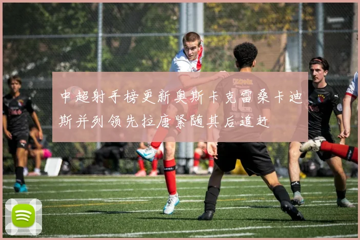 中超射手榜更新奥斯卡克雷桑卡迪斯并列领先拉唐紧随其后追赶
