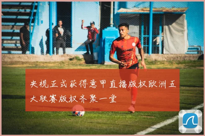 央视正式获得意甲直播版权欧洲五大联赛版权齐聚一堂