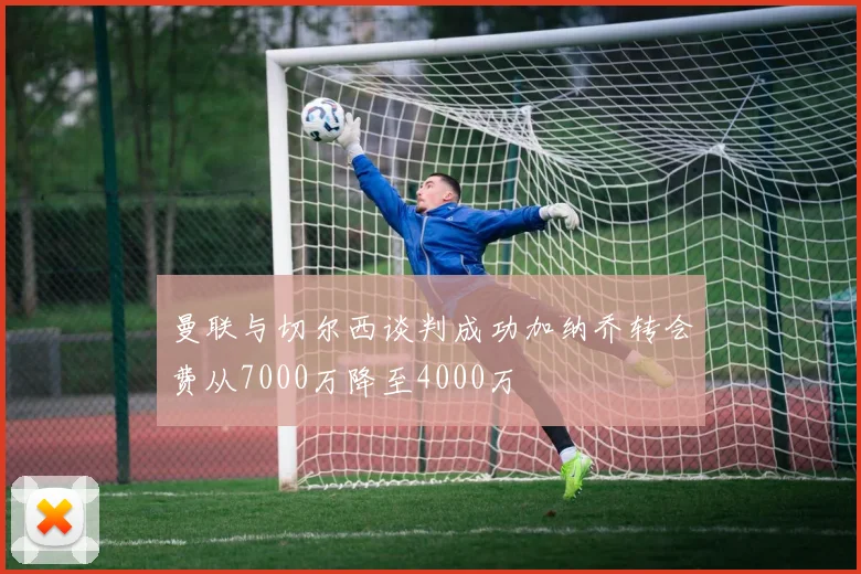 曼联与切尔西谈判成功加纳乔转会费从7000万降至4000万