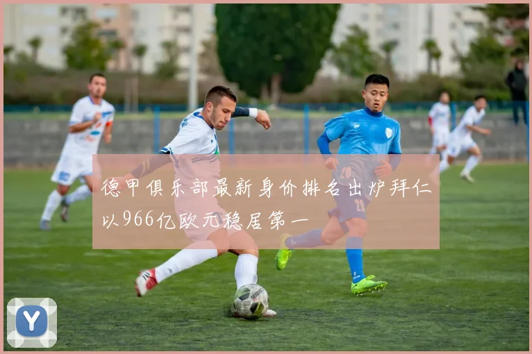 德甲俱乐部最新身价排名出炉拜仁以966亿欧元稳居第一
