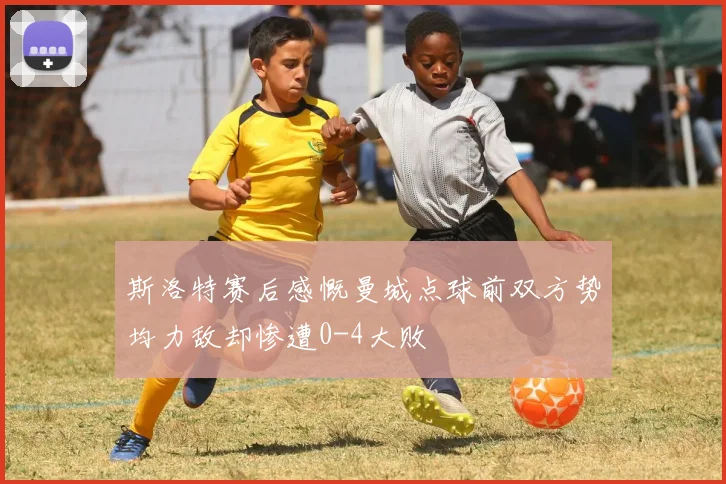 斯洛特赛后感慨曼城点球前双方势均力敌却惨遭0-4大败