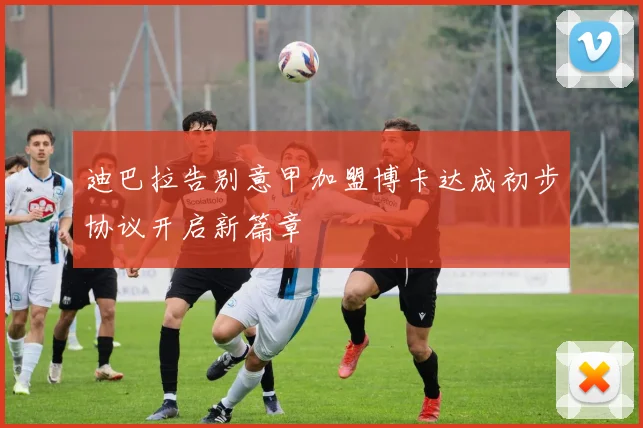 迪巴拉告别意甲加盟博卡达成初步协议开启新篇章