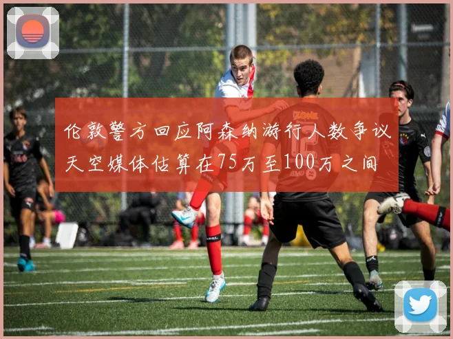 伦敦警方回应阿森纳游行人数争议天空媒体估算在75万至100万之间