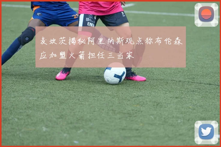 麦坎茨揭秘阿里纳斯观点称布伦森应加盟火箭担任三当家
