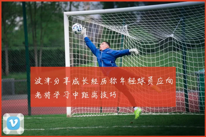 波津分享成长经历称年轻球员应向老将学习中距离技巧