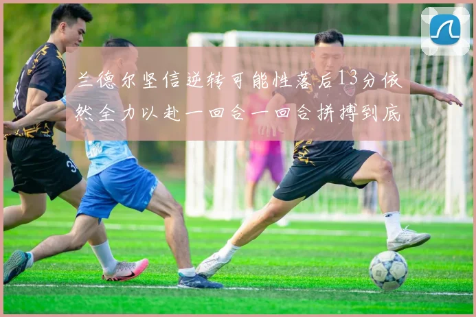 兰德尔坚信逆转可能性落后13分依然全力以赴一回合一回合拼搏到底