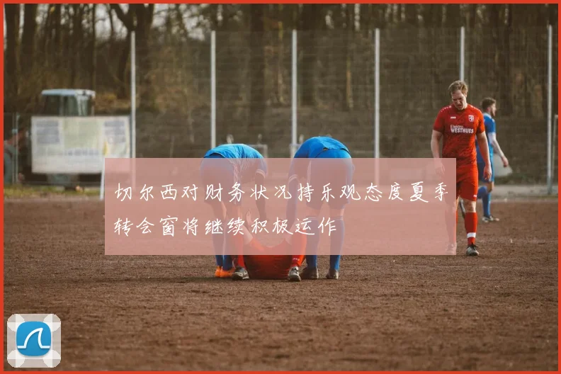 切尔西对财务状况持乐观态度夏季转会窗将继续积极运作