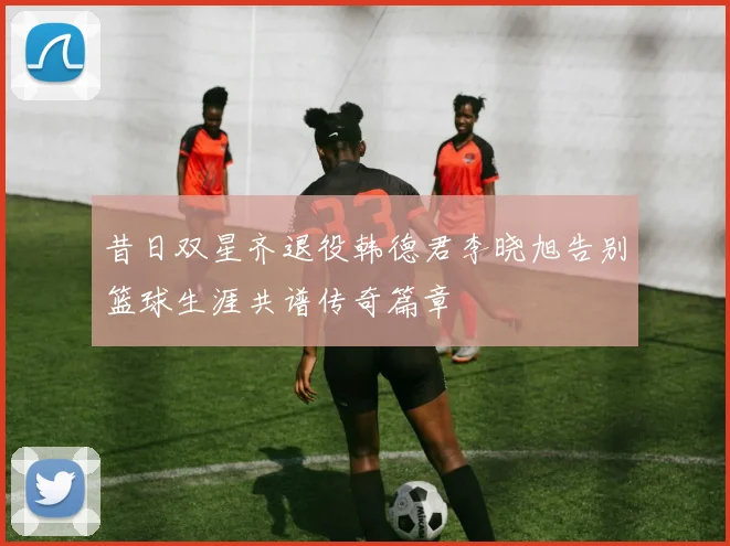 昔日双星齐退役韩德君李晓旭告别篮球生涯共谱传奇篇章