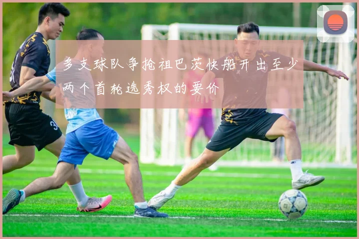 多支球队争抢祖巴茨快船开出至少两个首轮选秀权的要价