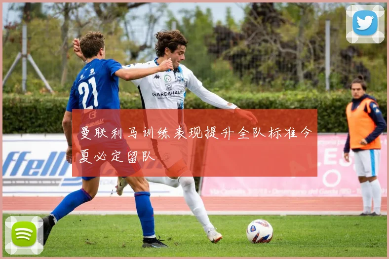 曼联利马训练表现提升全队标准今夏必定留队