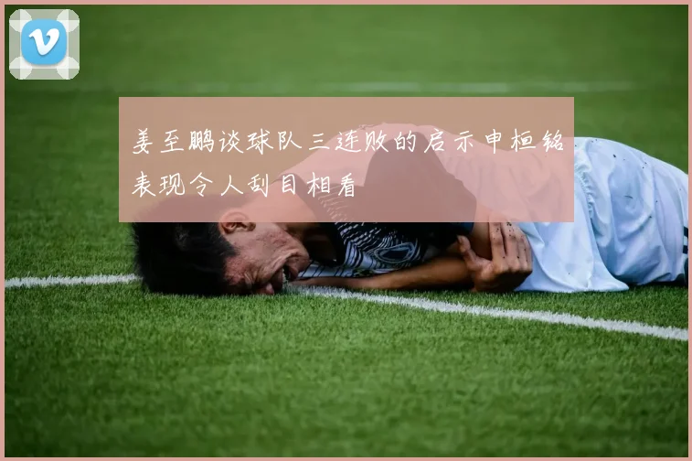 姜至鹏谈球队三连败的启示申桓铭表现令人刮目相看