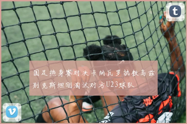 国足热身赛对决卡纳瓦罗执教乌兹别克斯坦刚淘汰对方U23球队