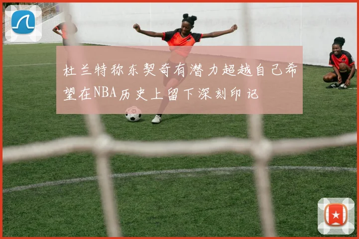 杜兰特称东契奇有潜力超越自己希望在NBA历史上留下深刻印记