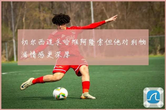 切尔西追求哈维阿隆索但他对利物浦情感更深厚