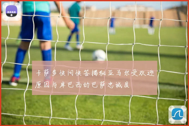 卡萨多快问快答揭秘亚马尔受欢迎原因与库巴西的巴萨忠诚度