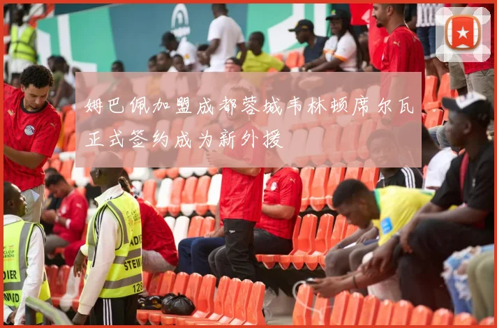 姆巴佩加盟成都蓉城韦林顿席尔瓦正式签约成为新外援
