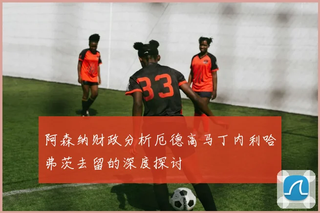 阿森纳财政分析厄德高马丁内利哈弗茨去留的深度探讨