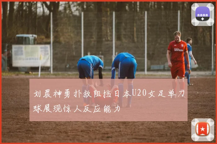刘晨神勇扑救阻挡日本U20女足单刀球展现惊人反应能力