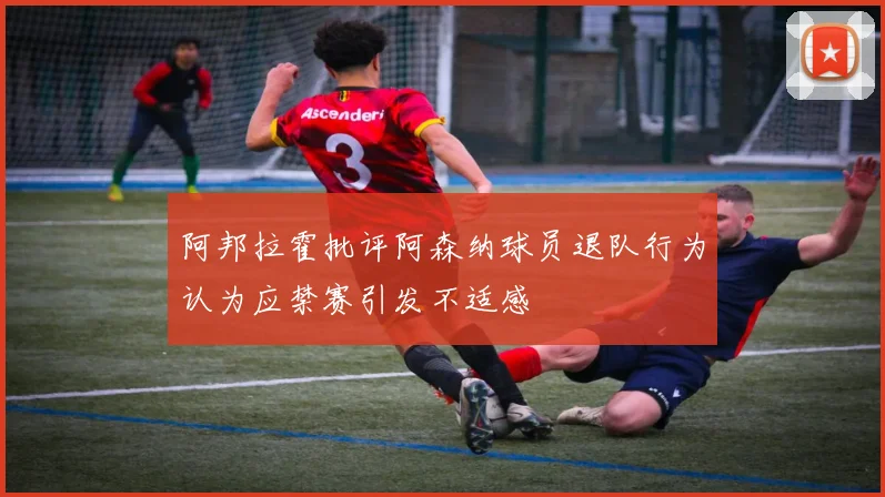 阿邦拉霍批评阿森纳球员退队行为认为应禁赛引发不适感