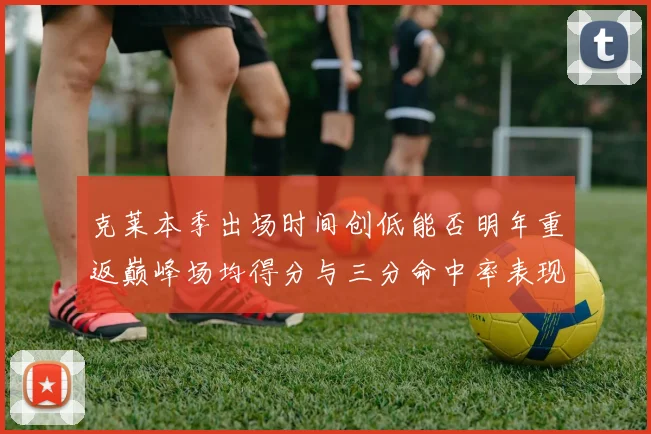 克莱本季出场时间创低能否明年重返巅峰场均得分与三分命中率表现分析